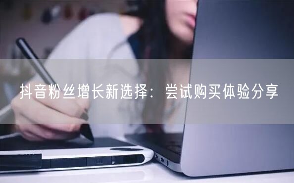 抖音粉丝增长新选择：尝试购买体验分享