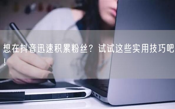 想在抖音迅速积累粉丝？试试这些实用技巧吧！