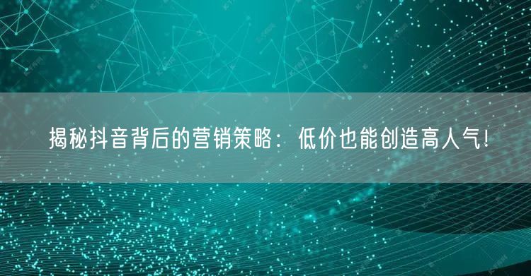 揭秘抖音背后的营销策略：低价也能创造高人气！