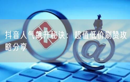 抖音人气飙升秘诀：超值低价刷赞攻略分享