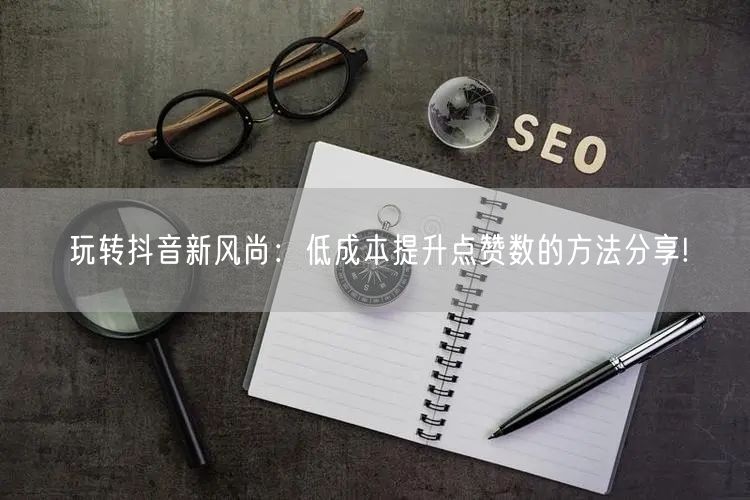 玩转抖音新风尚：低成本提升点赞数的方法分享!