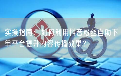 实操指南：如何利用抖音粉丝自助下单平台提升内容传播效果？