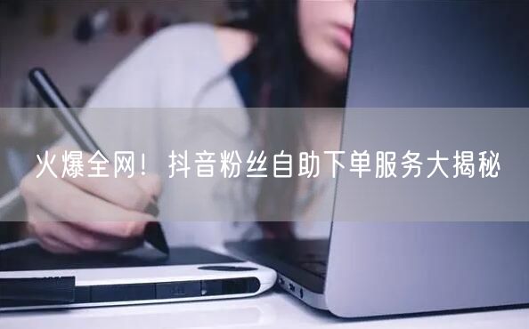 火爆全网！抖音粉丝自助下单服务大揭秘