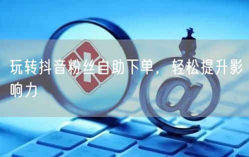 玩转抖音粉丝自助下单，轻松提升影响力