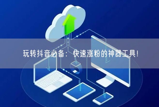 玩转抖音必备：快速涨粉的神器工具！
