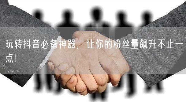 玩转抖音必备神器，让你的粉丝量飙升不止一点！