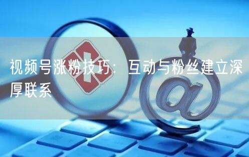 视频号涨粉技巧：互动与粉丝建立深厚联系