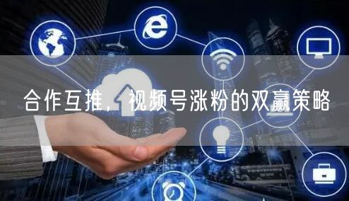 合作互推，视频号涨粉的双赢策略