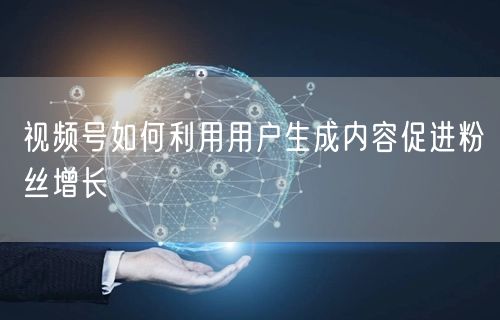视频号如何利用用户生成内容促进粉丝增长