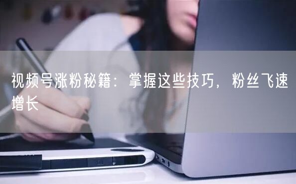 视频号涨粉秘籍：掌握这些技巧，粉丝飞速增长