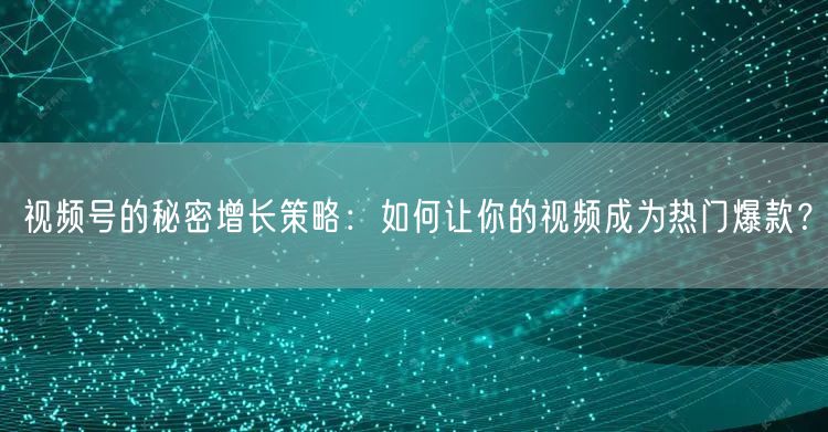 视频号的秘密增长策略：如何让你的视频成为热门爆款？