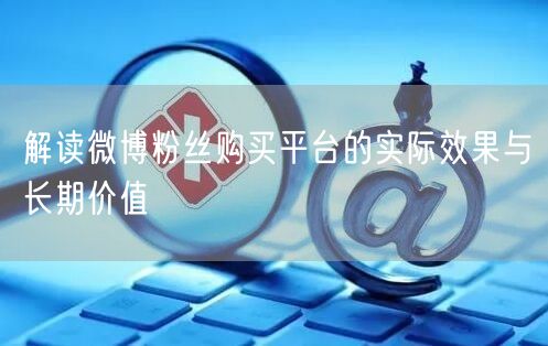 解读微博粉丝购买平台的实际效果与长期价值