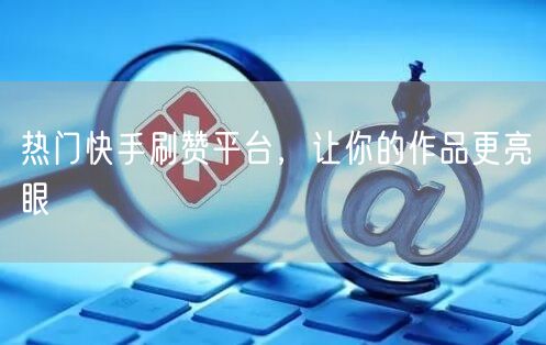 热门快手刷赞平台，让你的作品更亮眼