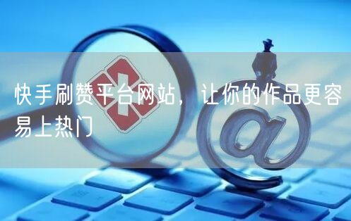 快手刷赞平台网站，让你的作品更容易上热门