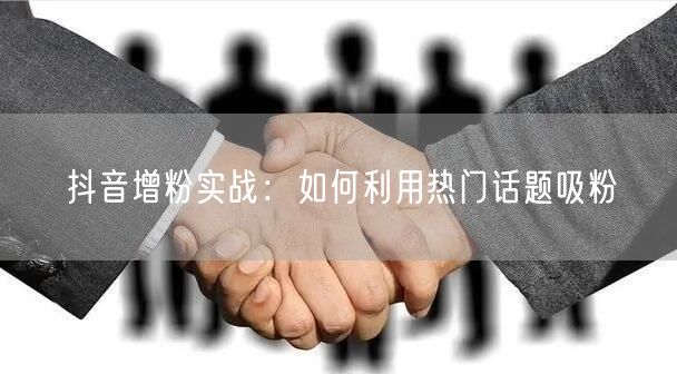 抖音增粉实战：如何利用热门话题吸粉