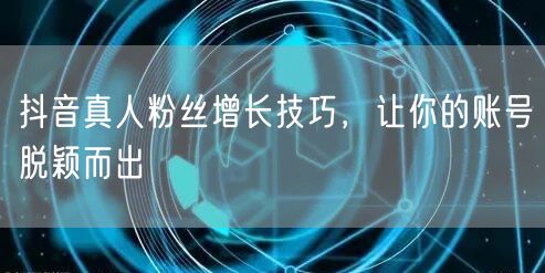 抖音真人粉丝增长技巧，让你的账号脱颖而出