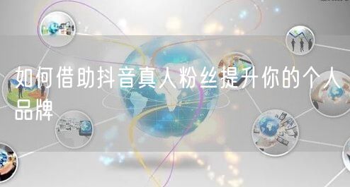 如何借助抖音真人粉丝提升你的个人品牌
