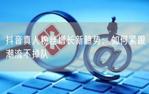 抖音真人粉丝增长新趋势：如何紧跟潮流不掉队