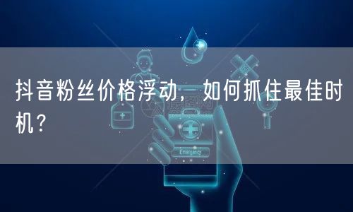 抖音粉丝价格浮动，如何抓住最佳时机？