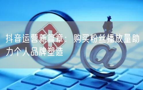 抖音运营新篇章：购买粉丝播放量助力个人品牌塑造