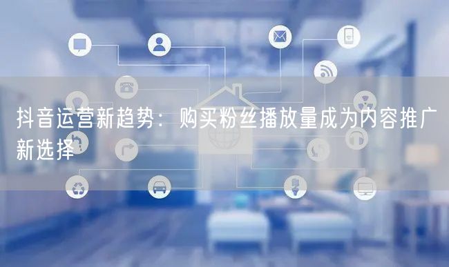 抖音运营新趋势：购买粉丝播放量成为内容推广新选择