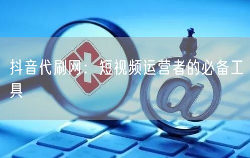 抖音代刷网：短视频运营者的必备工具