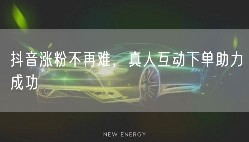 抖音涨粉不再难，真人互动下单助力成功