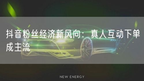 抖音粉丝经济新风向：真人互动下单成主流