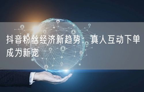 抖音粉丝经济新趋势：真人互动下单成为新宠
