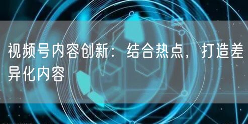 视频号内容创新：结合热点，打造差异化内容