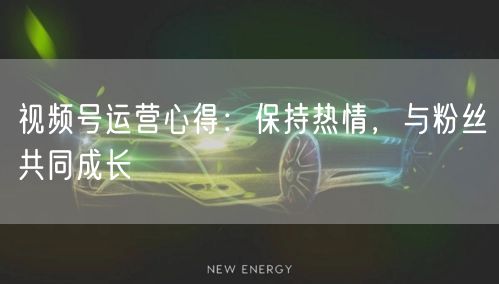 视频号运营心得：保持热情，与粉丝共同成长
