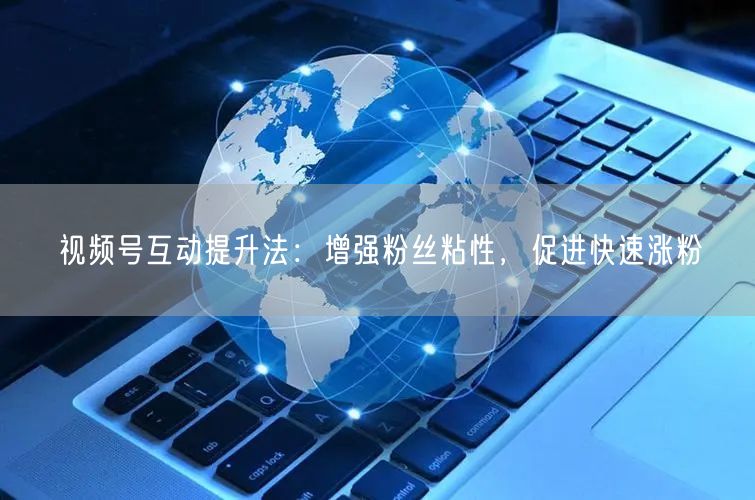 视频号互动提升法：增强粉丝粘性，促进快速涨粉