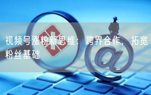视频号涨粉新思维：跨界合作，拓宽粉丝基础