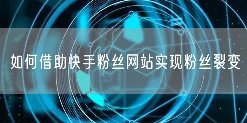 如何借助快手粉丝网站实现粉丝裂变