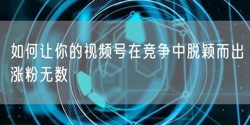 如何让你的视频号在竞争中脱颖而出涨粉无数