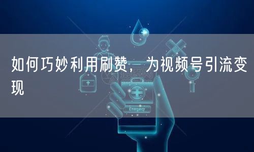 如何巧妙利用刷赞，为视频号引流变现