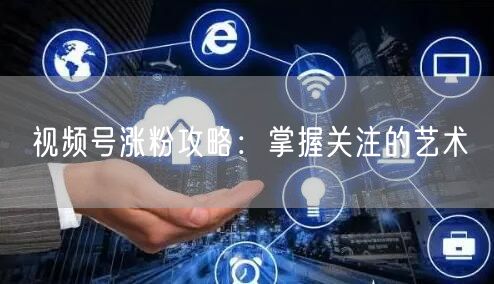视频号涨粉攻略：掌握关注的艺术