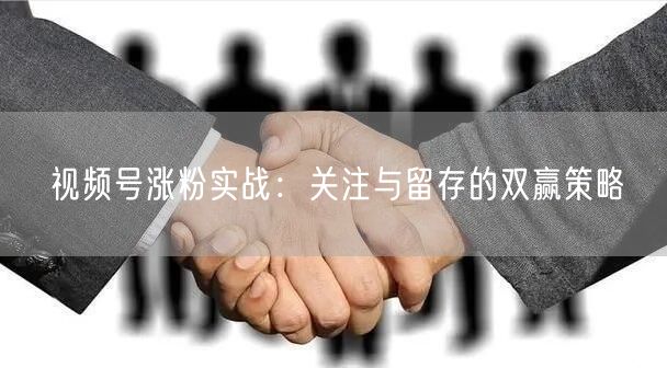视频号涨粉实战：关注与留存的双赢策略