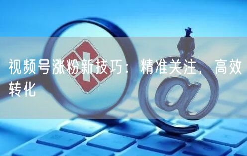 视频号涨粉新技巧：精准关注，高效转化