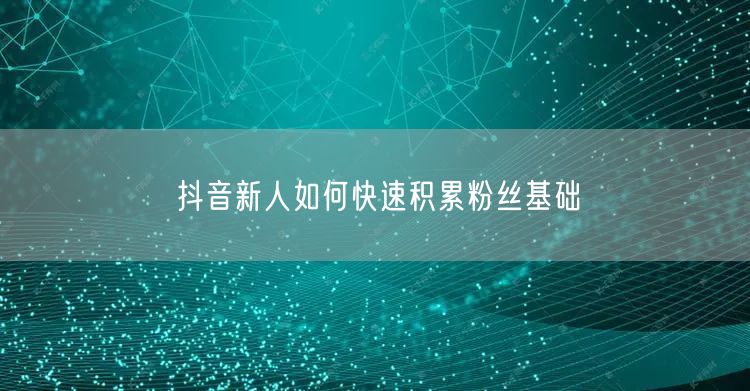 抖音新人如何快速积累粉丝基础