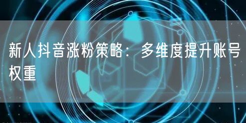 新人抖音涨粉策略：多维度提升账号权重