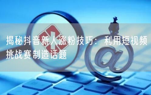 揭秘抖音新人涨粉技巧：利用短视频挑战赛制造话题
