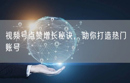 视频号点赞增长秘诀，助你打造热门账号