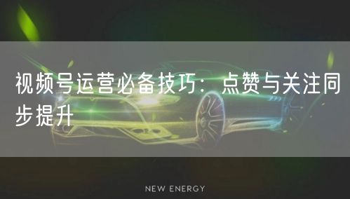 视频号运营必备技巧：点赞与关注同步提升