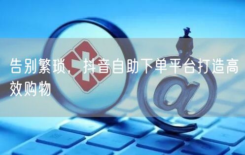 告别繁琐，抖音自助下单平台打造高效购物
