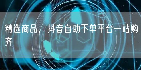精选商品，抖音自助下单平台一站购齐