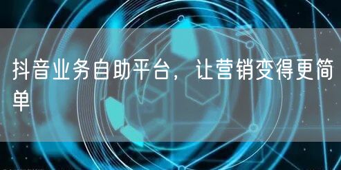 抖音业务自助平台，让营销变得更简单