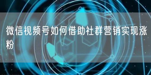 微信视频号如何借助社群营销实现涨粉