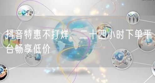 抖音特惠不打烊，二十四小时下单平台畅享低价