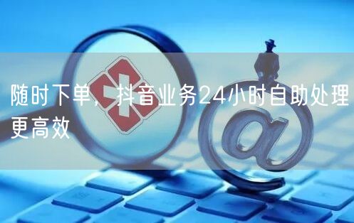 随时下单，抖音业务24小时自助处理更高效